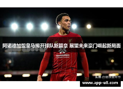 阿诺德加盟皇马揭开球队新篇章 展望未来豪门崛起新局面